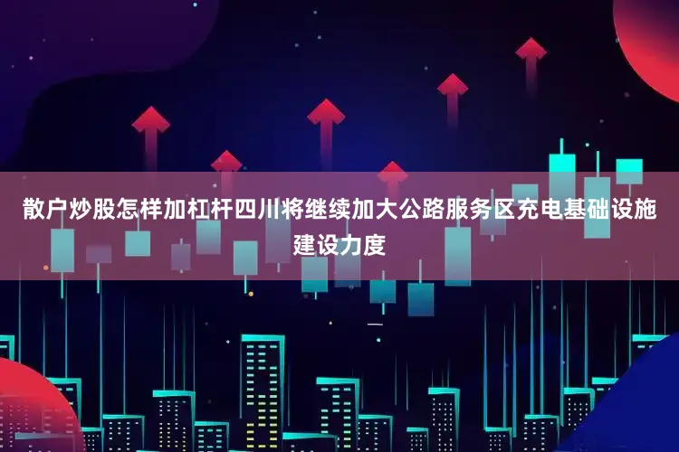 散户炒股怎样加杠杆四川将继续加大公路服务区充电基础设施建设力度