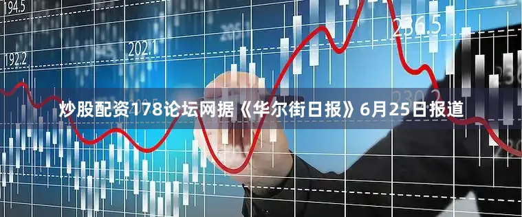 炒股配资178论坛网据《华尔街日报》6月25日报道