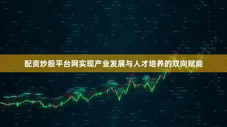 配资炒股平台网实现产业发展与人才培养的双向赋能
