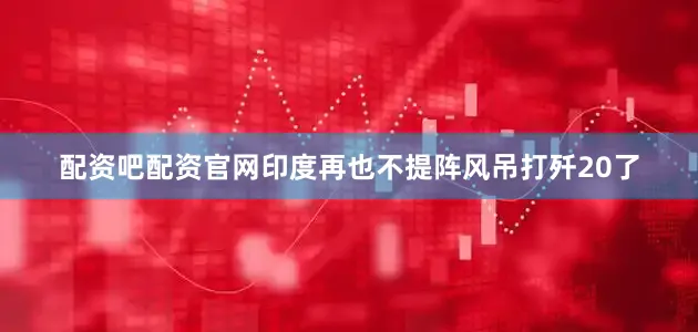 配资吧配资官网印度再也不提阵风吊打歼20了