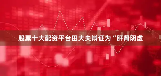 股票十大配资平台田大夫辨证为“肝肾阴虚