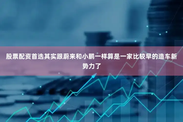 股票配资首选其实跟蔚来和小鹏一样算是一家比较早的造车新势力了