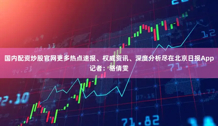 国内配资炒股官网更多热点速报、权威资讯、深度分析尽在北京日报App记者：骆倩雯