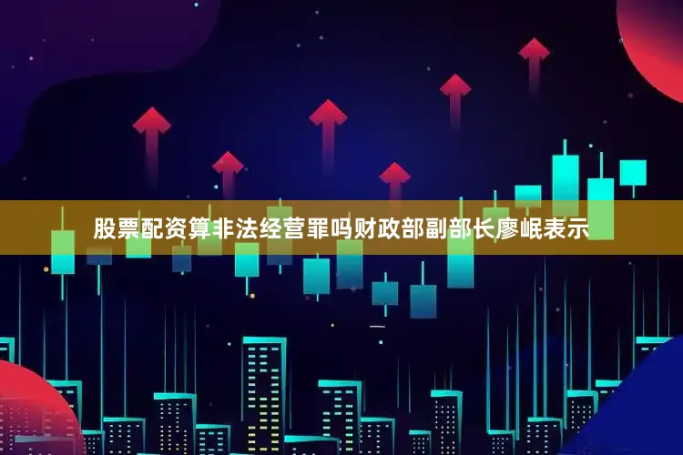 股票配资算非法经营罪吗财政部副部长廖岷表示